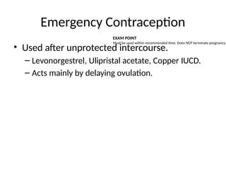 Emergency Contraception
• Used after unprotected intercourse.
– Levonorgestrel, Ulipristal acetate, Copper IUCD.
– Acts mainly by delaying ovulation.
EXAM POINT
Must be used within recommended time. Does NOT terminate pregnancy.
 