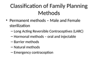 Classification of Family Planning
Methods
• Permanent methods – Male and Female
sterilization
– Long Acting Reversible Contraceptives (LARC)
– Hormonal methods – oral and injectable
– Barrier methods
– Natural methods
– Emergency contraception
 