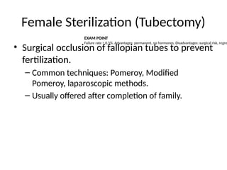 Female Sterilization (Tubectomy)
• Surgical occlusion of fallopian tubes to prevent
fertilization.
– Common techniques: Pomeroy, Modified
Pomeroy, laparoscopic methods.
– Usually offered after completion of family.
EXAM POINT
Failure rate ≈ 0.5%. Advantages: permanent, no hormones. Disadvantages: surgical risk, regre
 
