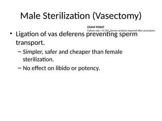 Male Sterilization (Vasectomy)
• Ligation of vas deferens preventing sperm
transport.
– Simpler, safer and cheaper than female
sterilization.
– No effect on libido or potency.
EXAM POINT
Failure rate ≈ 0.15%. Semen analysis required after procedure.
 