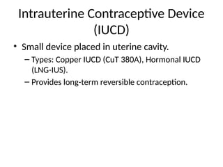 Intrauterine Contraceptive Device
(IUCD)
• Small device placed in uterine cavity.
– Types: Copper IUCD (CuT 380A), Hormonal IUCD
(LNG-IUS).
– Provides long-term reversible contraception.
 