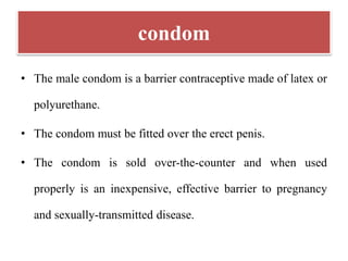condom
• The male condom is a barrier contraceptive made of latex or
polyurethane.
• The condom must be fitted over the erect penis.
• The condom is sold over-the-counter and when used
properly is an inexpensive, effective barrier to pregnancy
and sexually-transmitted disease.
 