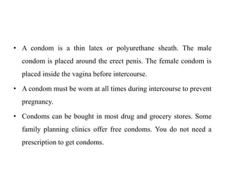 • A condom is a thin latex or polyurethane sheath. The male
condom is placed around the erect penis. The female condom is
placed inside the vagina before intercourse.
• A condom must be worn at all times during intercourse to prevent
pregnancy.
• Condoms can be bought in most drug and grocery stores. Some
family planning clinics offer free condoms. You do not need a
prescription to get condoms.
 