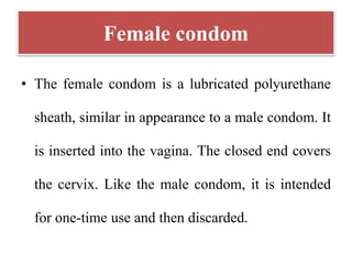 Female condom
• The female condom is a lubricated polyurethane
sheath, similar in appearance to a male condom. It
is inserted into the vagina. The closed end covers
the cervix. Like the male condom, it is intended
for one-time use and then discarded.
 