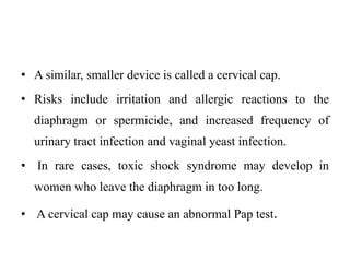 • A similar, smaller device is called a cervical cap.
• Risks include irritation and allergic reactions to the
diaphragm or spermicide, and increased frequency of
urinary tract infection and vaginal yeast infection.
• In rare cases, toxic shock syndrome may develop in
women who leave the diaphragm in too long.
• A cervical cap may cause an abnormal Pap test.
 