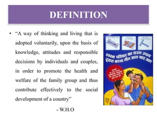DEFINITION
• “A way of thinking and living that is
adopted voluntarily, upon the basis of
knowledge, attitudes and responsible
decisions by individuals and couples,
in order to promote the health and
welfare of the family group and thus
contribute effectively to the social
development of a country”
- W.H.O
 