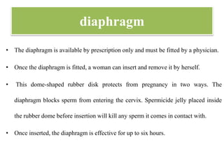 diaphragm
• The diaphragm is available by prescription only and must be fitted by a physician.
• Once the diaphragm is fitted, a woman can insert and remove it by herself.
• This dome-shaped rubber disk protects from pregnancy in two ways. The
diaphragm blocks sperm from entering the cervix. Spermicide jelly placed inside
the rubber dome before insertion will kill any sperm it comes in contact with.
• Once inserted, the diaphragm is effective for up to six hours.
 