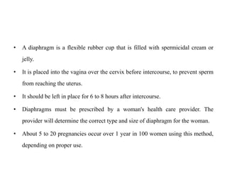 • A diaphragm is a flexible rubber cup that is filled with spermicidal cream or
jelly.
• It is placed into the vagina over the cervix before intercourse, to prevent sperm
from reaching the uterus.
• It should be left in place for 6 to 8 hours after intercourse.
• Diaphragms must be prescribed by a woman's health care provider. The
provider will determine the correct type and size of diaphragm for the woman.
• About 5 to 20 pregnancies occur over 1 year in 100 women using this method,
depending on proper use.
 