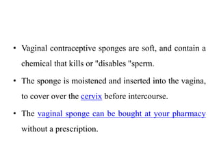 • Vaginal contraceptive sponges are soft, and contain a
chemical that kills or "disables "sperm.
• The sponge is moistened and inserted into the vagina,
to cover over the cervix before intercourse.
• The vaginal sponge can be bought at your pharmacy
without a prescription.
 