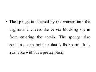 • The sponge is inserted by the woman into the
vagina and covers the cervix blocking sperm
from entering the cervix. The sponge also
contains a spermicide that kills sperm. It is
available without a prescription.
 
