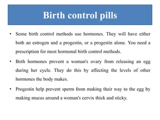 Birth control pills
• Some birth control methods use hormones. They will have either
both an estrogen and a progestin, or a progestin alone. You need a
prescription for most hormonal birth control methods.
• Both hormones prevent a woman's ovary from releasing an egg
during her cycle. They do this by affecting the levels of other
hormones the body makes.
• Progestin help prevent sperm from making their way to the egg by
making mucus around a woman's cervix thick and sticky.
 