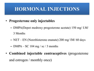HORMONAL INJECTIONS
• Progesterone only injectables
– DMPA(Depot medroxy progesterone acetate) 150 mg/ I.M/
3 Months
– NET – EN (Norethisterone enanate) 200 mg/ IM/ 60 days
– DMPA – SC 104 mg / sc / 3 months
• Combined injectable contraceptives (progesterone
and estrogen / monthly once)
 