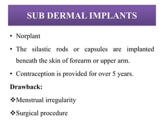 SUB DERMAL IMPLANTS
• Norplant
• The silastic rods or capsules are implanted
beneath the skin of forearm or upper arm.
• Contraception is provided for over 5 years.
Drawback:
Menstrual irregularity
Surgical procedure
 