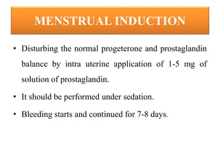 MENSTRUAL INDUCTION
• Disturbing the normal progeterone and prostaglandin
balance by intra uterine application of 1-5 mg of
solution of prostaglandin.
• It should be performed under sedation.
• Bleeding starts and continued for 7-8 days.
 