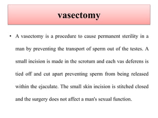 vasectomy
• A vasectomy is a procedure to cause permanent sterility in a
man by preventing the transport of sperm out of the testes. A
small incision is made in the scrotum and each vas deferens is
tied off and cut apart preventing sperm from being released
within the ejaculate. The small skin incision is stitched closed
and the surgery does not affect a man's sexual function.
 