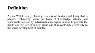 Definition
As per WHO, family planning is a way of thinking and living that is
adopted voluntarily, upon the basis of knowledge, attitude and
responsible decision by individuals and couples in order to promote the
health and welfare of family group and thus contribute effectively to
the social development of country.
 