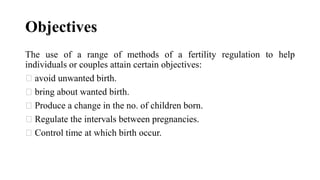 Objectives
The use of a range of methods of a fertility regulation to help
individuals or couples attain certain objectives:
avoid unwanted birth.
bring about wanted birth.
Produce a change in the no. of children born.
Regulate the intervals between pregnancies.
Control time at which birth occur.
 