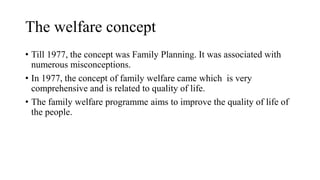 The welfare concept
• Till 1977, the concept was Family Planning. It was associated with
numerous misconceptions.
• In 1977, the concept of family welfare came which is very
comprehensive and is related to quality of life.
• The family welfare programme aims to improve the quality of life of
the people.
 
