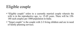 Eligible couple
• “Eligible couple” refers to a currently married couple wherein the
wife is in the reproductive age, i.e. 15-45 years. There will be 150-
180 such couples per 1000 population in India.
• “Target couple” is the couple with 2-3 living children and are in need
of family planning services.
 