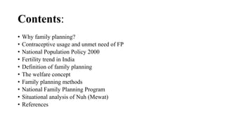 Contents:
• Why family planning?
• Contraceptive usage and unmet need of FP
• National Population Policy 2000
• Fertility trend in India
• Definition of family planning
• The welfare concept
• Family planning methods
• National Family Planning Program
• Situational analysis of Nuh (Mewat)
• References
 