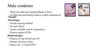 Male condoms
These are made up of polyurethane or latex.
In India one particularly brand is widely marketed as
‘Nirodh’.
Advantages:
Simple spacing method
No side effects
Easily available, safe & inexpensive
Protects against STDs
Disadvantages:
Chances of slip off and tear off
Allergic reaction to latex
Failure rate: 2-14 per HWY
 
