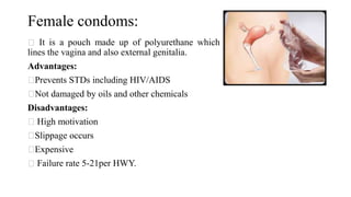 Female condoms:
It is a pouch made up of polyurethane which
lines the vagina and also external genitalia.
Advantages:
Prevents STDs including HIV/AIDS
Not damaged by oils and other chemicals
Disadvantages:
High motivation
Slippage occurs
Expensive
Failure rate 5-21per HWY.
 