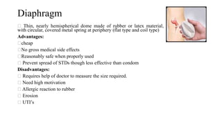 Diaphragm
Thin, nearly hemispherical dome made of rubber or latex material,
with circular, covered metal spring at periphery (flat type and coil type)
Advantages:
cheap
No gross medical side effects
Reasonably safe when properly used
Prevent spread of STDs though less effective than condom
Disadvantages:
Requires help of doctor to measure the size required.
Need high motivation
Allergic reaction to rubber
Erosion
UTI’s
 