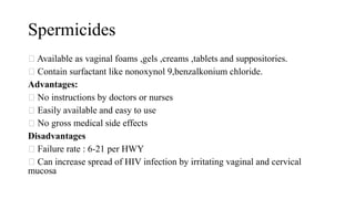Spermicides
Available as vaginal foams ,gels ,creams ,tablets and suppositories.
Contain surfactant like nonoxynol 9,benzalkonium chloride.
Advantages:
No instructions by doctors or nurses
Easily available and easy to use
No gross medical side effects
Disadvantages
Failure rate : 6-21 per HWY
Can increase spread of HIV infection by irritating vaginal and cervical
mucosa
 