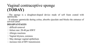 Vaginal contraceptive sponge
(TODAY)
The sponge is a doughnut-shaped device made of soft foam coated with
spermicide.
It releases spermicide during coitus, absorbs ejaculate and blocks the entrance of
cervical canal.
DISADVANTAGES
difficult removal
failure rate: 20-40 per HWY
Allergic reactions
Vaginal dryness, soreness
May damage vaginal epithelium
increase risk of HIV transmission
 