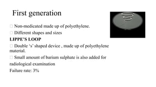 First generation
Non-medicated made up of polyethylene.
Different shapes and sizes
LIPPE’S LOOP
Double ‘s’ shaped device , made up of polyethylene
material.
Small amount of barium sulphate is also added for
radiological examination
Failure rate: 3%
 