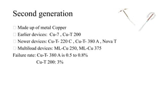 Second generation
Made up of metal Copper
Earlier devices: Cu-7 , Cu-T 200
Newer devices: Cu-T- 220 C , Cu-T- 380 A , Nova T
Multiload devices: ML-Cu 250, ML-Cu 375
Failure rate: Cu-T- 380 A is 0.5 to 0.8%
Cu-T 200: 3%
 