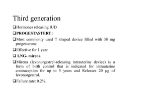Third generation
Hormones releasing IUD
PROGESTASTERT :
Most commonly used T shaped device filled with 38 mg
progesterone
Effective for 1 year
 LNG- mirena
Mirena (levonorgestrel-releasing intrauterine device) is a
form of birth control that is indicated for intrauterine
contraception for up to 5 years and Releases 20 μg of
levonorgestrol.
Failure rate: 0.2%.
 