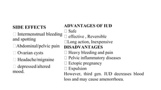 SIDE EFFECTS
Intermenstrual bleeding
and spotting
Abdominal/pelvic pain
Ovarian cysts
Headache/migraine
depressed/altered
mood.
ADVANTAGES OF IUD
Safe
effective , Reversible
Long action, Inexpensive
DISADVANTAGES
Heavy bleeding and pain
Pelvic inflammatory diseases
Ectopic pregnancy
Expulsion
However, third gen. IUD decreases blood
loss and may cause amenorrhoea.
 