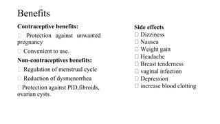 Benefits
Contraceptive benefits:
Protection against unwanted
pregnancy
Convenient to use.
Non-contraceptives benefits:
Regulation of menstrual cycle
Reduction of dysmenorrhea
Protection against PID,fibroids,
ovarian cysts.
Side effects
Dizziness
Nausea
Weight gain
Headache
Breast tenderness
vaginal infection
Depression
increase blood clotting
 