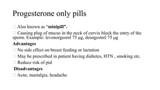Progesterone only pills
Also known as “minipill”.
Causing plug of mucus in the neck of cervix block the entry of the
sperm. Example: levonorgesrol 75 μg, desogestrel 75 μg
Advantages
No side effect on breast feeding or lactation
May be prescribed in patient having diabetes, HTN , smoking etc.
Reduce risk of pid
Disadvantages
Acne, mastalgia, headache
 