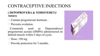 CONTRACEPTIVE INJECTIONS
( DEPOPROVERA & NORISTERET)/
Antara
Contain progesterone hormone .
Prevents ovulation.
Commonly used as Depomedroxyl
progesterone acetate (DMPA) administered on
deltoid muscle within 5 days of cycle.
Dose: 150 mg
Provide protection for 3 months .
 