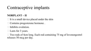 Contraceptive implants
NORPLANT – II
It is a small device placed under the skin
Contains progesterone hormone .
Inhibits ovulation.
Lasts for 3 years.
Two rods of 4cm long. Each rod containing 75 mg of levonorgestrel
releases 50 mcg per day.
 