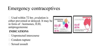 Emergency contraceptives
Used within 72 hrs ,ovulation is
either prevented or delayed. It may be
in form of : hormones, IUD,
antiprogesterone
INDICATIONS
Unprotected intercourse
Condom rupture
Sexual assault
 