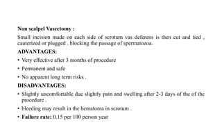 Non scalpel Vasectomy :
Small incision made on each side of scrotum vas deferens is then cut and tied ,
cauterized or plugged . blocking the passage of spermatozoa.
ADVANTAGES:
• Very effective after 3 months of procedure
• Permanent and safe
• No apparent long term risks .
DISADVANTAGES:
• Slightly uncomfortable due slightly pain and swelling after 2-3 days of the of the
procedure .
• bleeding may result in the hematoma in scrotum .
• Failure rate: 0.15 per 100 person year
 