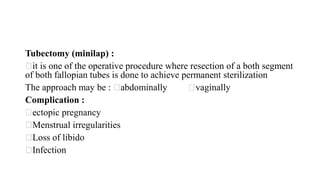 Tubectomy (minilap) :
it is one of the operative procedure where resection of a both segment
of both fallopian tubes is done to achieve permanent sterilization
The approach may be : abdominally vaginally
Complication :
ectopic pregnancy
Menstrual irregularities
Loss of libido
Infection
 