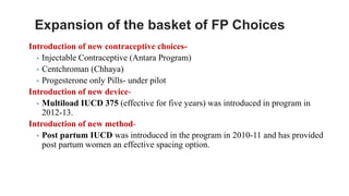 Expansion of the basket of FP Choices
Introduction of new contraceptive choices-
▪ Injectable Contraceptive (Antara Program)
▪ Centchroman (Chhaya)
▪ Progesterone only Pills- under pilot
Introduction of new device-
▪ Multiload IUCD 375 (effective for five years) was introduced in program in
2012-13.
Introduction of new method-
▪ Post partum IUCD was introduced in the program in 2010-11 and has provided
post partum women an effective spacing option.
 