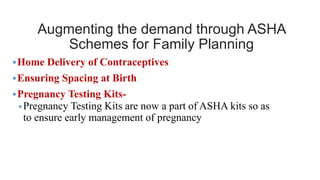 Augmenting the demand through ASHA
Schemes for Family Planning
•Home Delivery of Contraceptives
•Ensuring Spacing at Birth
•Pregnancy Testing Kits-
•Pregnancy Testing Kits are now a part of ASHA kits so as
to ensure early management of pregnancy
 