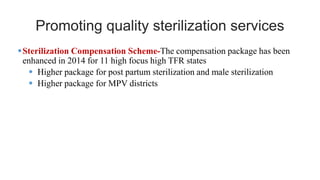 Promoting quality sterilization services
•Sterilization Compensation Scheme-The compensation package has been
enhanced in 2014 for 11 high focus high TFR states
• Higher package for post partum sterilization and male sterilization
• Higher package for MPV districts
 