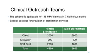 Clinical Outreach Teams
• The scheme is applicable for 146 MPV districts in 7 high focus states
• Special package for provision of sterilization services
Female
Sterilization
Male Sterilization
Client 2000 3000
Motivator 300 400
COT Cost 2200 1600
Total 4500 5000
* 61
 