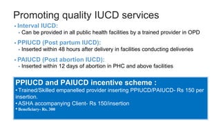 Promoting quality IUCD services
• Interval IUCD:
• Can be provided in all public health facilities by a trained provider in OPD
• PPIUCD (Post partum IUCD):
• Inserted within 48 hours after delivery in facilities conducting deliveries
• PAIUCD (Post abortion IUCD):
• Inserted within 12 days of abortion in PHC and above facilities
PPIUCD and PAIUCD incentive scheme :
•Trained/Skilled empanelled provider inserting PPIUCD/PAIUCD- Rs 150 per
insertion.
•ASHA accompanying Client- Rs 150/insertion
•Beneficiary- Rs. 300
 