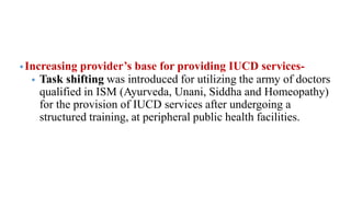 •Increasing provider’s base for providing IUCD services-
• Task shifting was introduced for utilizing the army of doctors
qualified in ISM (Ayurveda, Unani, Siddha and Homeopathy)
for the provision of IUCD services after undergoing a
structured training, at peripheral public health facilities.
 