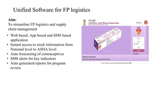 Unified Software for FP logistics
Aim:
To streamline FP logistics and supply
chain management
• Web based, App based and SMS based
application
• Instant access to stock information from
National level to ASHA level
• Auto forecasting of contraceptives
• SMS alerts for key indicators
• Auto generated reports for program
review
 