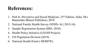References:
1. Park K. Preventive and Social Medicine. 25th Edition. India: M/s
Banarsidas Bhanot Publishers; 2019.
2. National Family Health Survey (NFHS- 4) ( 2015-16).
3. Sample Registration System (SRS- 2018).
4. Health Policy Initiative (USAID Project).
5. UN Population Division (2019).
6. National Health Portal ( MOHFW).
 