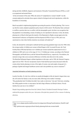 during and after childbirth, diagnosis and treatment of Sexually Transmitted Diseases (STDs), as well
as occupational and mental illness.
In the environment of the early 1980s, the notion of ―comprehensive women’s health‖ was the
concept employed to articulate those aspects related to biological and social reproduction, within the
boundaries of citizenship.


Brazil succeeded in implementing legislation governing the practice of family planning. This is not to
say that the country adopted a population policy based on birth control. The Brazilian State continued
to reaffirm a position that was in conflict with the demographic goals, but there was recognition that
the population was demanding a means of making its own reproductive decisions. In fact, the family
planning law in Brazil relied upon the transfer of the Reproductive Rights concept approved at the
International Conference on Population and Development (ICPD) in Cairo in 1994, and it was
sanctioned at a time when fertility transition was already well underway 29.


In fact, the demand for contraceptive methods had been growing gradually larger since the 1960s when
the average number of children per woman in Brazil began to fall. In around 40 years, the Total
Fertility Rate (TFR) that had been over 6 children per woman reached the replacement level (2.1
children) in 2005 and is now in the range of 1.8 to 1.9 children per woman, according to the National
Demographic and Health Survey and the National Household Survey, respectively. Nevertheless, the
national average rides socio-economic differences in fertility rates that exist in the country.
The Brazilian Parliament began to debate legislation on the topic, and in 1996, the National Congress
approved Law 9263. This law incorporates much of what had been previously discussed within the
country about family planning in terms of the rights of women, men and couples, being part of a
package of global and integral healthcare actions and it also prohibits any coercive measures 30.


Anecdotal information on family planning activities:


Lucelia Carvalho, 34, who lives with her six-month-old daughter in Rio de Janeiro's largest slum, says
she will restrict her family to only one more child, following in her mother’s footsteps.
―My grandmother had 10 children but didn’t have radio or television,‖ she said. Television, including
the wildly popular novelas or soap operas, has had a huge influence on lifestyle choices. Novela
families have just one or two children31.

Despite long-standing opposition from the Catholic Church, President Fernando Henrique Cardoso

endorsed the program earlier this year. Advocates of the plan have passed it off as a means of reducing

abortions.




29
   http://www.alapop.org/docs/publicaciones/investigaciones/DemogTransformations_ParteIII-2.pdf
30
   ibid
31
   http://pulitzercenter.org/projects/brazil-family-planning-birth-rate-women-health



                                                                                                     11
 