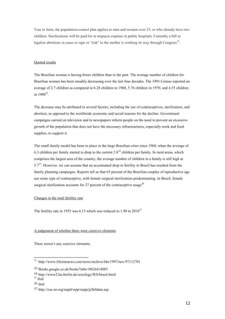 True to form, the population-control plan applies to men and women over 25, or who already have two
children. Sterilizations will be paid for at taxpayer expense in public hospitals. Currently a bill to
legalize abortions in cases or rape or ―risk‖ to the mother is working its way through Congress32.




Quoted results


The Brazilian woman is having fewer children than in the past. The average number of children for
Brazilian women has been steadily decreasing over the last four decades. The 1991 Census reported an
average of 2.7 children as compared to 6.28 children in 1960, 5.76 children in 1970, and 4.35 children
in 198033.


The decrease may be attributed to several factors, including the use of contraceptives, sterilization, and
abortion, as opposed to the worldwide economic and social reasons for the decline. Government
campaigns carried on television and in newspapers inform people on the need to prevent an excessive
growth of the population that does not have the necessary infrastructures, especially work and food
supplies, to support it.


The small family model has been in place in the large Brazilian cities since 1960, when the average of
6.3 children per family started to drop to the current 2.834 children per family. In rural areas, which
comprises the largest area of the country, the average number of children in a family is still high at
5.735. However, we can assume that an accentuated drop in fertility in Brazil has resulted from the
family planning campaigns. Reports tell us that 65 percent of the Brazilian couples of reproductive age
use some type of contraceptive, with female surgical sterilization predominating. In Brazil, female
surgical sterilization accounts for 27 percent of the contraceptive usage36


Changes in the total fertility rate


The fertility rate in 1955 was 6.15 which was reduced to 1.90 in 2010 37




A judgement of whether there were coercive elements


There weren’t any coercive elements.



32
     http://www.lifesitenews.com/news/archive/ldn/1997/nov/97112701
33  Books.google.co.uk/books?isbn=0826414885
34  http://www2.hu-berlin.de/sexology/IES/brazil.html
35
   ibid
36 ibid
37 http://esa.un.org/unpd/wpp/unpp/p2k0data.asp



                                                                                                          12
 
